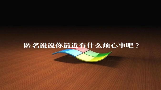 匿名说说你最近有什么烦心事吧?