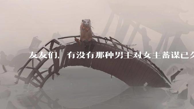 友友们，有没有那种男主对女主蓄谋已久的甜文啊？